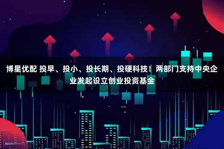 博星优配 投早、投小、投长期、投硬科技！两部门支持中央企业发起设立创业投资基金