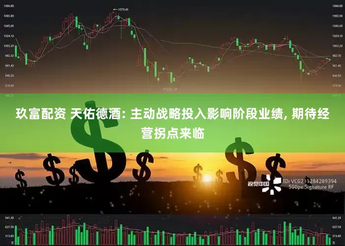 玖富配资 天佑德酒: 主动战略投入影响阶段业绩, 期待经营拐点来临