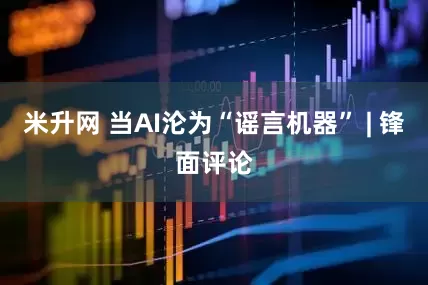 米升网 当AI沦为“谣言机器” | 锋面评论