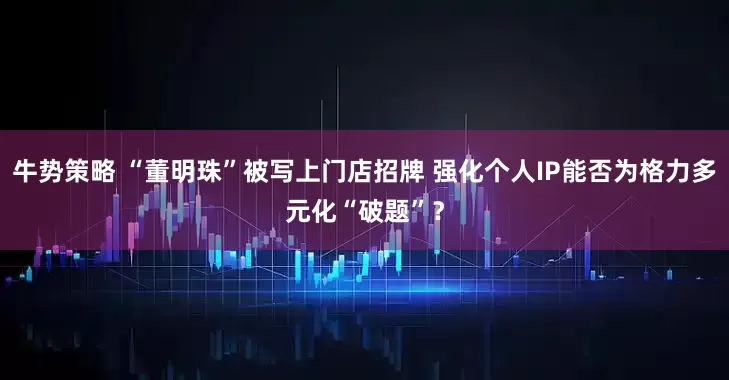 牛势策略 “董明珠”被写上门店招牌 强化个人IP能否为格力多元化“破题”？