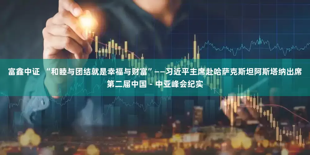富鑫中证  “和睦与团结就是幸福与财富”——习近平主席赴哈萨克斯坦阿斯塔纳出席第二届中国－中亚峰会纪实