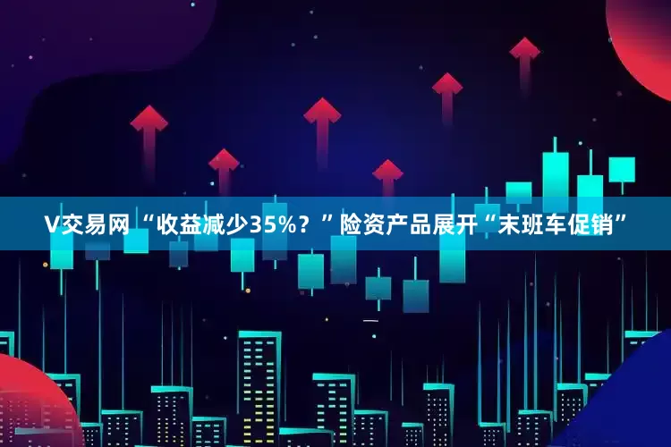 V交易网 “收益减少35%？”险资产品展开“末班车促销”