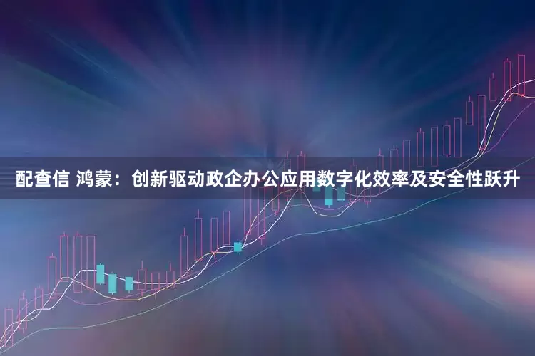 配查信 鸿蒙：创新驱动政企办公应用数字化效率及安全性跃升