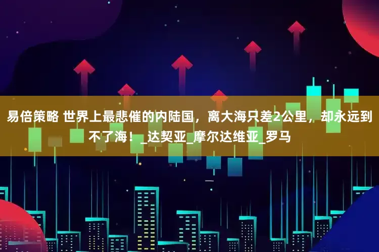 易倍策略 世界上最悲催的内陆国，离大海只差2公里，却永远到不了海！_达契亚_摩尔达维亚_罗马