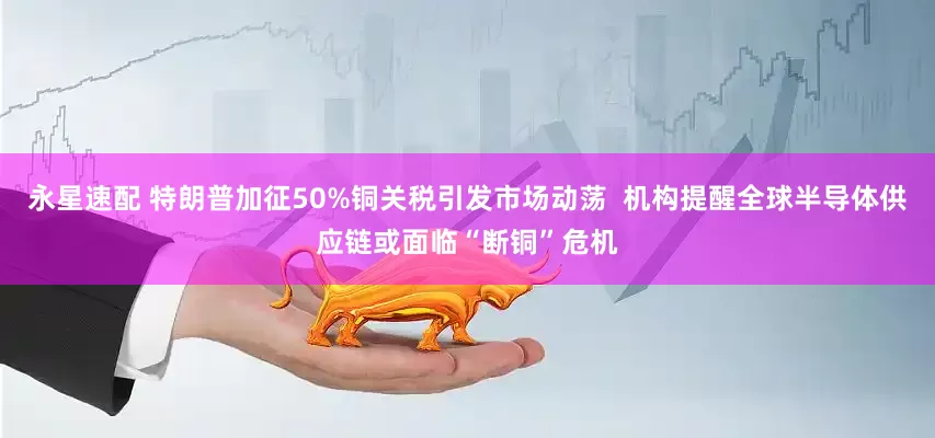 永星速配 特朗普加征50%铜关税引发市场动荡  机构提醒全球半导体供应链或面临“断铜”危机