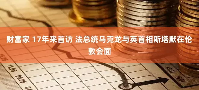 财富家 17年来首访 法总统马克龙与英首相斯塔默在伦敦会面