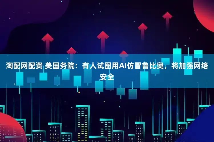 淘配网配资 美国务院：有人试图用AI仿冒鲁比奥，将加强网络安全