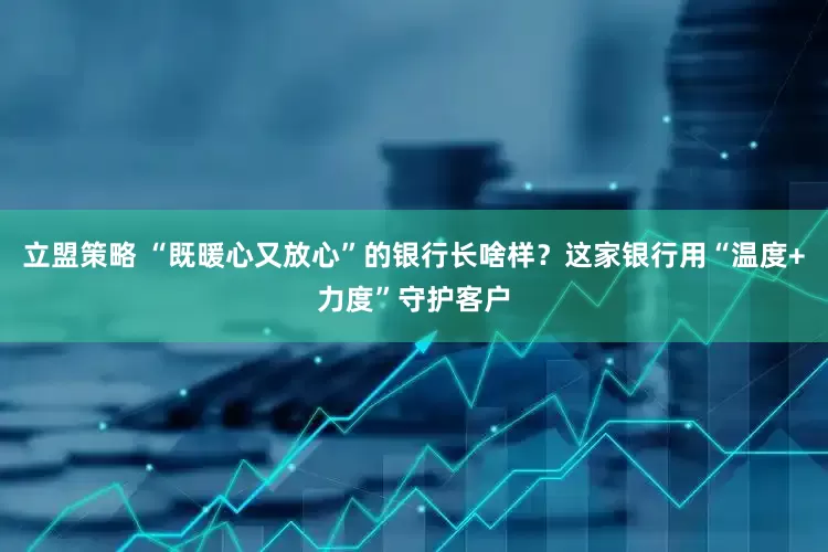 立盟策略 “既暖心又放心”的银行长啥样？这家银行用“温度+力度”守护客户
