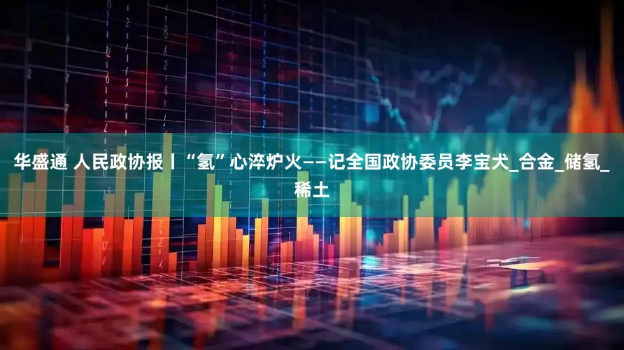 华盛通 人民政协报丨“氢”心淬炉火——记全国政协委员李宝犬_合金_储氢_稀土