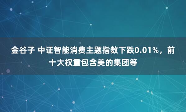 金谷子 中证智能消费主题指数下跌0.01%，前十大权重包含美的集团等