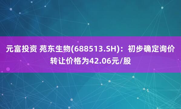 元富投资 苑东生物(688513.SH)：初步确定询价转让价格为42.06元/股