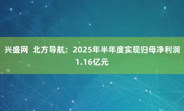 兴盛网  北方导航：2025年半年度实现归母净利润1.16亿元