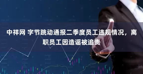 中祥网 字节跳动通报二季度员工违规情况，离职员工因造谣被追责