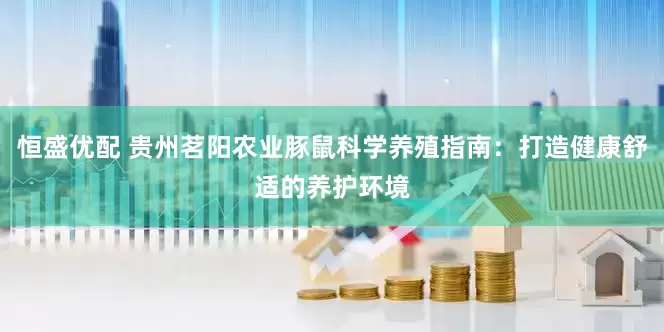 恒盛优配 贵州茗阳农业豚鼠科学养殖指南：打造健康舒适的养护环境