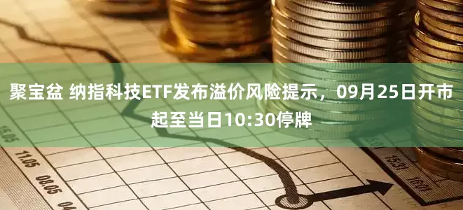 聚宝盆 纳指科技ETF发布溢价风险提示，09月25日开市起至当日10:30停牌