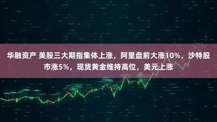 华融资产 美股三大期指集体上涨，阿里盘前大涨10%，沙特股市涨5%，现货黄金维持高位，美元上涨