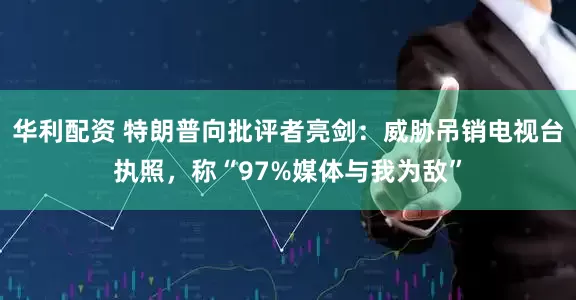 华利配资 特朗普向批评者亮剑:威胁吊销电视台执照,称“97%媒体与我为敌”