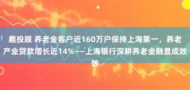 趣投顾 养老金客户近160万户保持上海第一,养老产业贷款增长近14%——上海银行深耕养老金融显成效